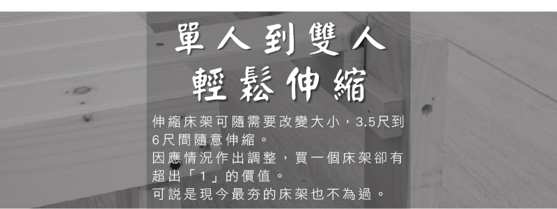 單人到雙人輕鬆伸縮伸縮床架可隨需要改變大小,3.5尺到6尺間隨意伸縮因應情況作出調整,買一個床架卻有超出「1」的價值。可說是現今最夯的床架也不為過。