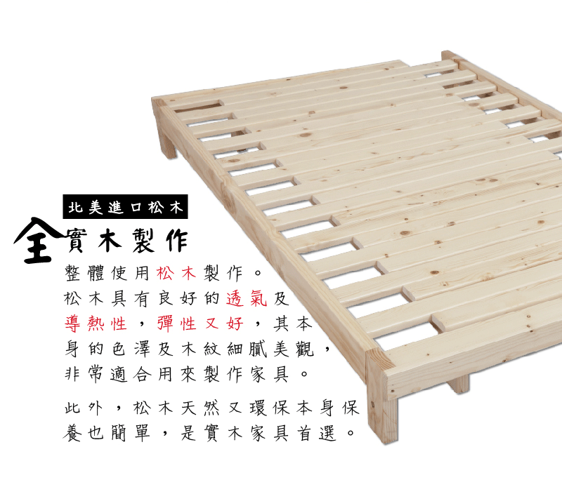 進口松木實木製作整體使用松木製作。松木具有良好的透氣及導熱性,彈性好,其本身的色澤及木紋細膩美觀非常適合用來製作家具。此外,松木天然又環保本身保養也簡單,是實木家具首選。