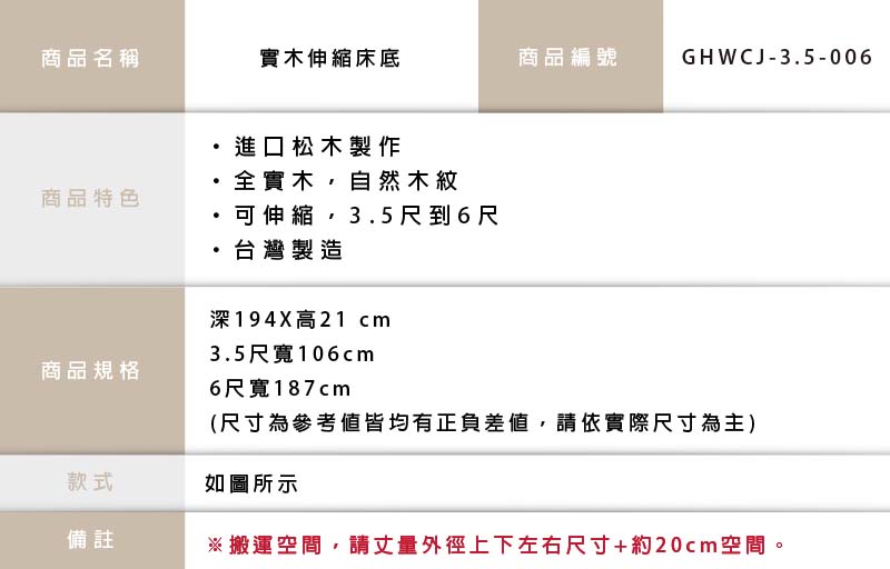 商品名稱實木伸縮床底商品編號GHWCJ-3.5-006進口松木製作全實木自然木紋商品特色可伸縮,3.5尺到6尺商品規格台灣製造深194X高21 cm3.5尺寬106cm6尺寬187cm(尺寸為參考值皆均有正負差值,請依實際尺寸為主)款式如圖所示備註※搬運空間,請丈量外徑上下左右尺寸+約20cm空間。