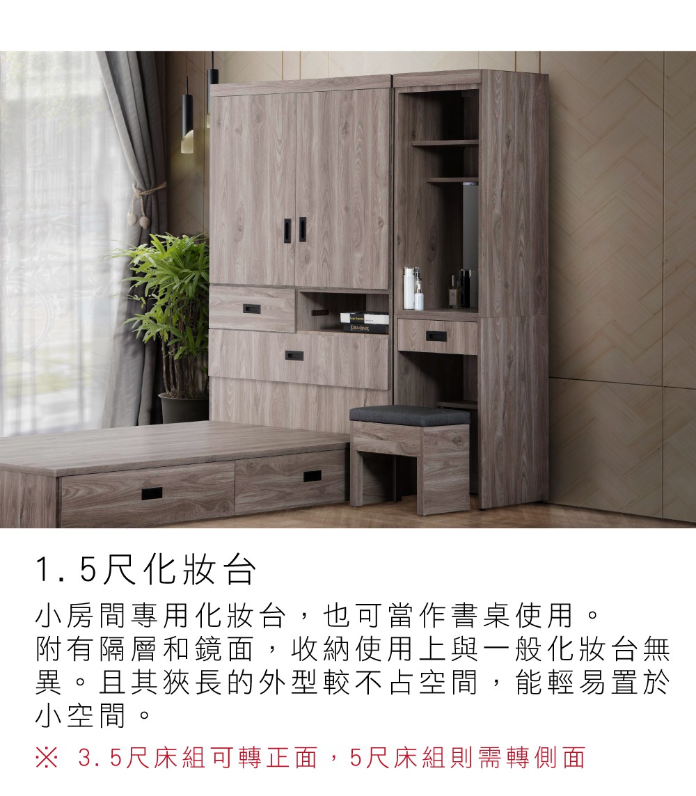 1.5尺化妝台小房間專用化妝台,也可當作書桌使用。附有隔層和鏡面,收納使用上與一般化妝台無異。且其狹長的外型較不占空間,能輕易置於小空間。※ 3.5尺床組可轉正面,5尺床組則需轉側面