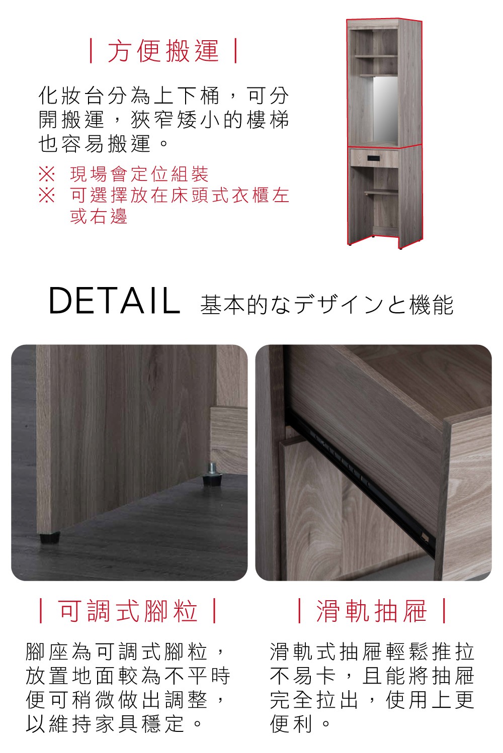 方便搬運 |化妝台分為上下桶,可分開搬運,狹窄矮小樓梯也容易搬運。 現場會定位組裝※ 可選擇放在床頭式衣櫃左或右邊DETAIL 基本的機能|可調式腳粒|腳座為可調式腳粒,放置地面較為不平時便可稍微做出調整,以維持家具穩定。|滑軌抽屜|滑軌式抽屜輕鬆推拉不易卡,且能將抽屜完全拉出,使用上更便利。