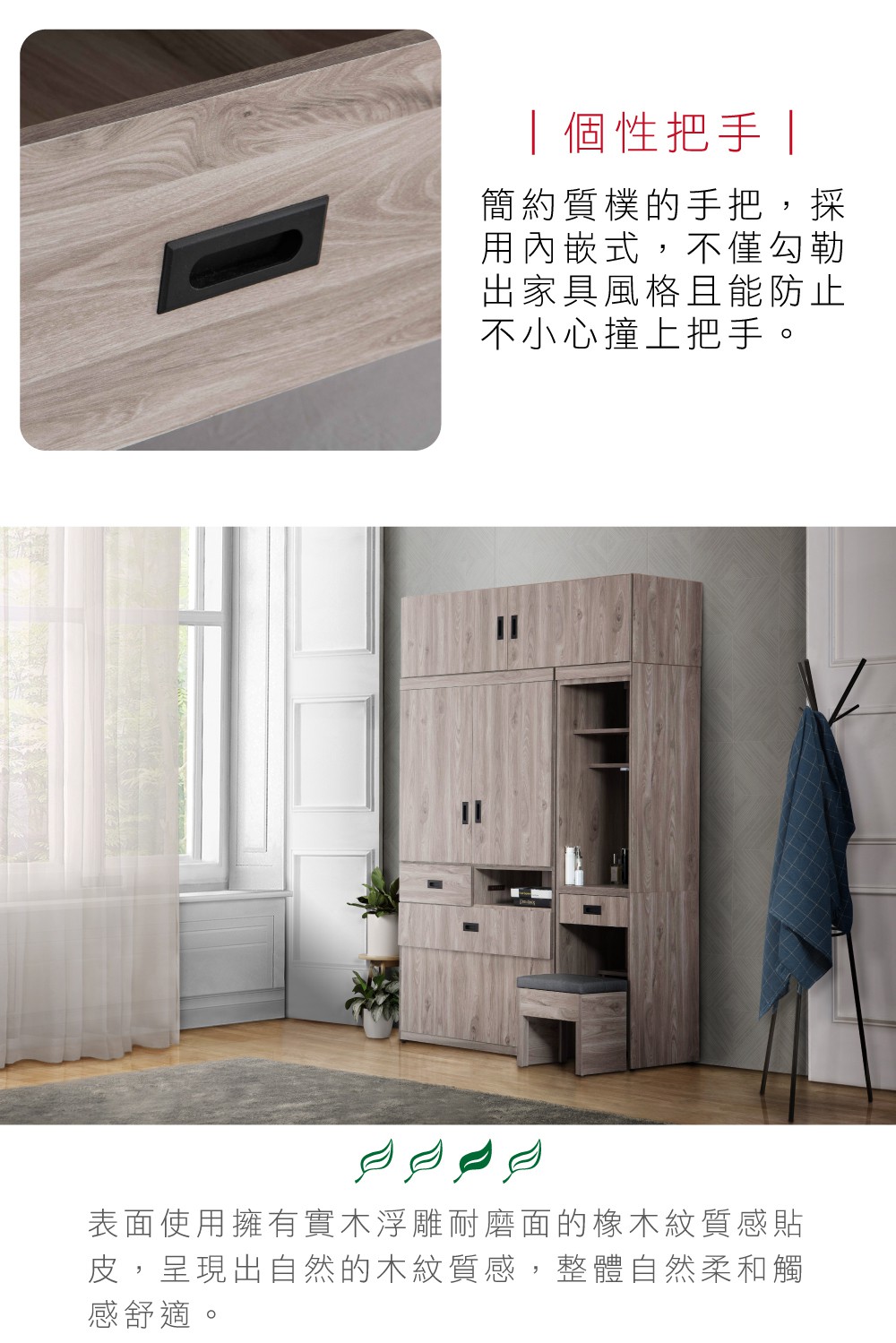 個性把手簡約質樸的手把,採用內嵌式,不僅勾勒出家具風格且能防止不小心撞上把手。表面使用擁有實木浮雕耐磨面的橡木紋質感貼皮,呈現出自然的木紋質感,整體自然柔和觸感舒適。