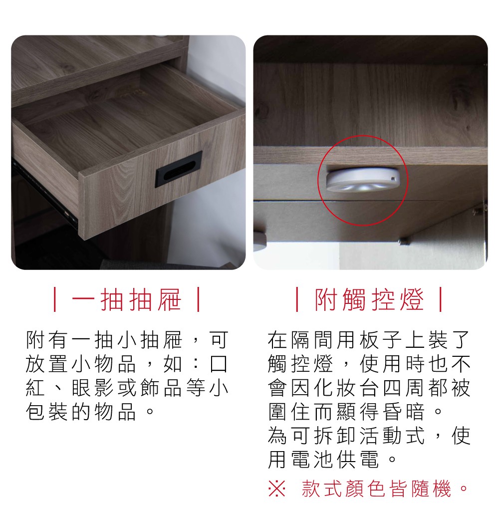一抽抽屜附有一抽小抽屜,可放置小物品,如:口紅、眼影或飾品等小包裝的物品。 附觸控燈 |在隔間用板子上裝了觸控燈,使用時也不會因化妝台四周都被圍住而顯得昏暗。為可拆卸活動式,使用電池供電。※ 款式顏色皆隨機。