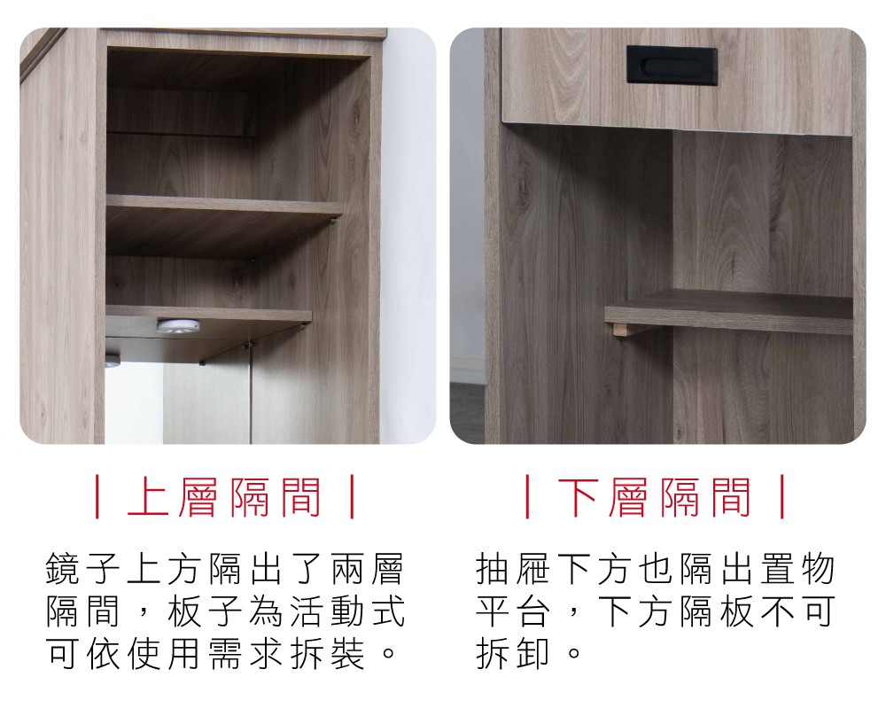 上層隔間 鏡子上方隔出了兩層隔間,板子為活動式可依使用需求拆裝。|下層隔間|抽屜下方也隔出置物平台,下方隔板不可拆卸。