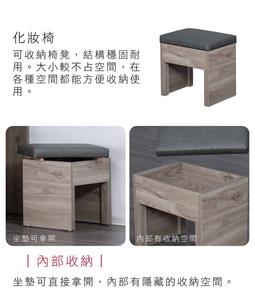 化妝椅可收納椅凳,結構穩固耐用。大小較不占空間,在各種空間都能方便收納使用。坐墊可拿開 內部收納 內部有收納空間坐墊可直接拿開,內部有隱藏的收納空間。