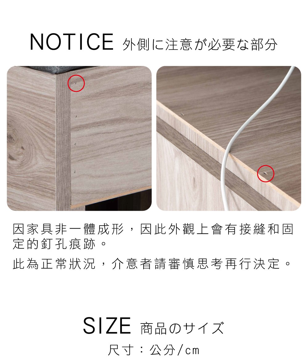 NOTICE 外側注意必要部分因家具非一體成形,因此外觀上會有接縫和固定的釘孔痕跡。此為正常狀況,介意者請審慎思考再行決定。SIZE 商品の尺寸:公分/cm
