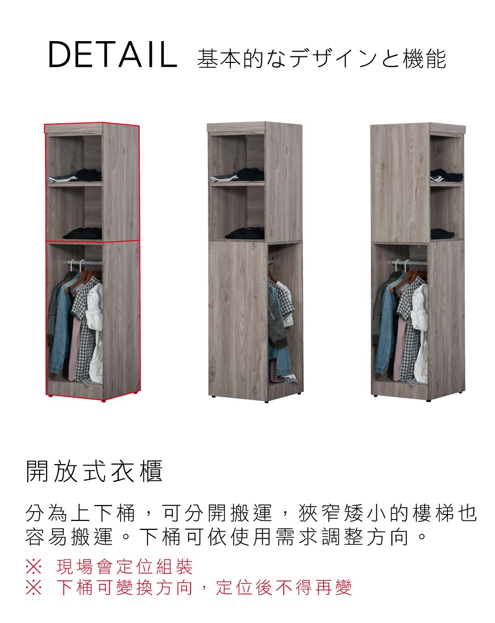 DETAIL 基本的機能基本的なデザインと機能開放式衣櫃分為上下桶,可分開搬運,狹窄矮小的樓梯也容易搬運。下桶可依使用需求調整方向。 現場會定位組裝※ 下桶可變換方向,定位後不得再變