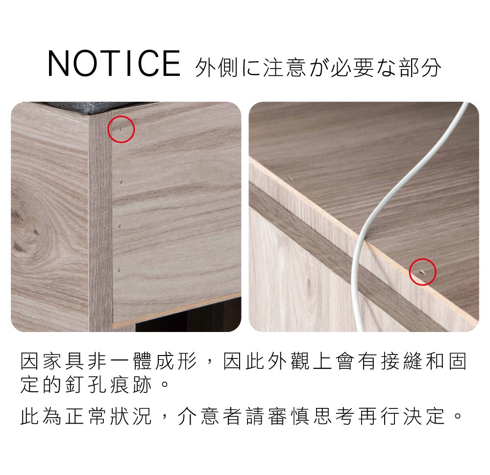 NOTICE 外側注意必要部分因家具非一體成形,因此外觀上會有接縫和固定的釘孔痕跡此為正常狀況,介意者請審慎思考再行決定。