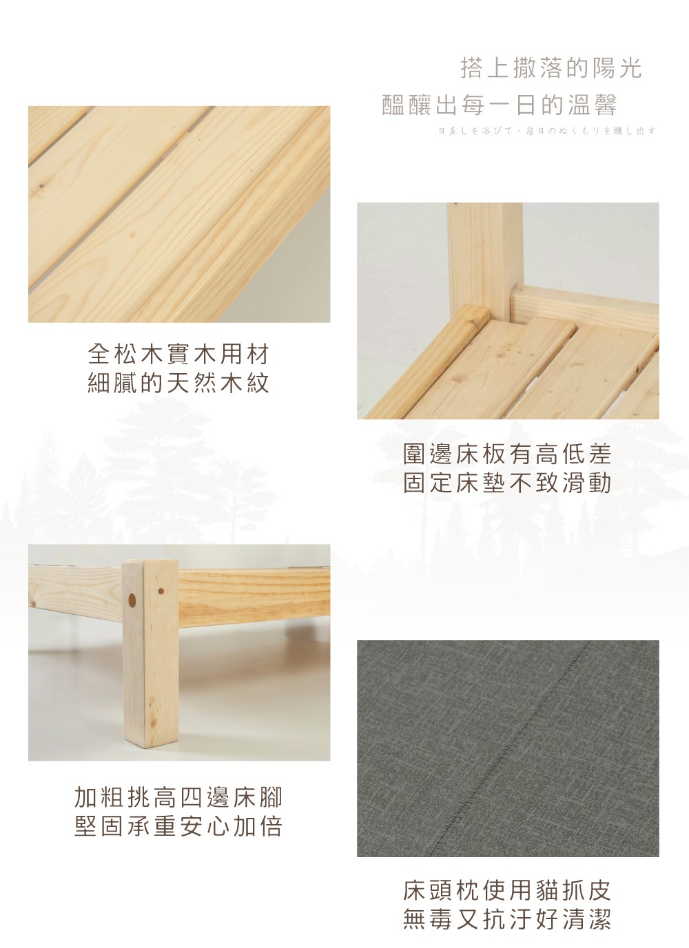 全松木實木用材搭上撒落的陽光醞釀出每一日的溫馨日差しを浴びて、毎日のぬくもりを醸し出す細膩的天然木紋圍邊床板有高低差固定床墊不致滑動加粗挑高四邊床腳堅固承重安心加倍床頭枕使用貓抓皮無毒又抗汙好清潔