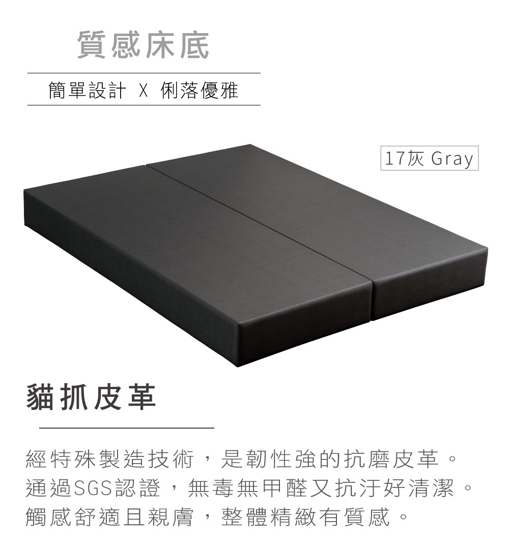 質感床底簡單設計 X 俐落優雅17灰 Gray貓抓皮革經特殊製造技術,是韌性強的抗磨皮革。通過SGS認證,無毒無甲醛又抗汙好清潔。觸感舒適且親膚,整體精緻有質感。