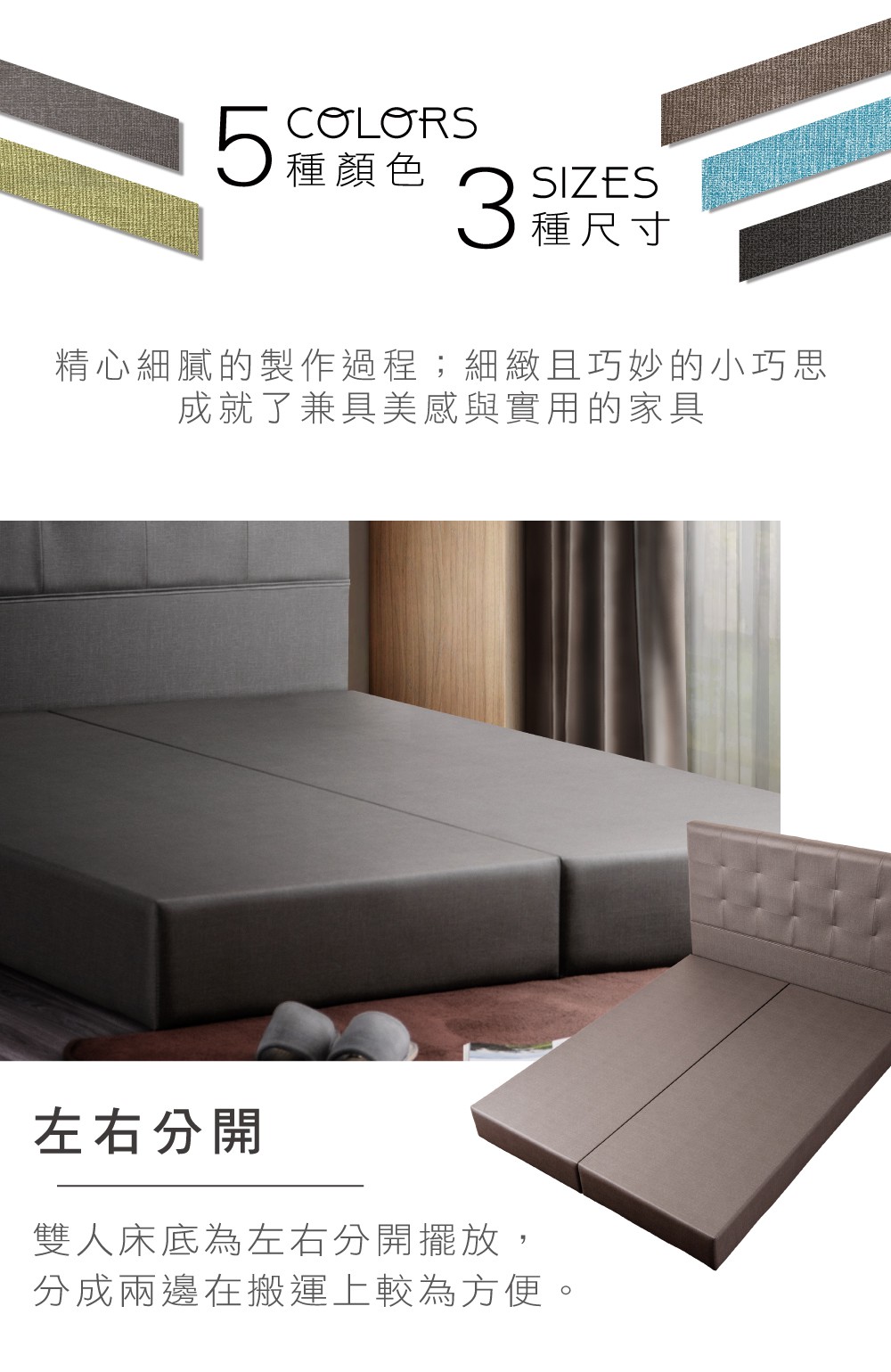 5 COLORS種顏色 SIZES種尺寸精心細膩的製作過程;細緻且巧妙的小巧思成就了兼具美感與實用的家具左右分開雙人床底為左右分開擺放,分成兩邊在搬運上較為方便。