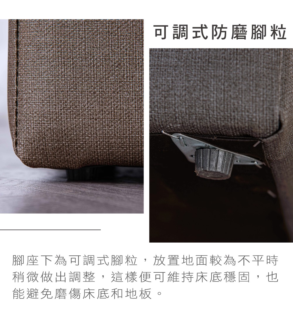 可調式防磨腳粒腳座下為可調式腳粒,放置地面較為不平時稍微做出調整,這樣便可維持床底穩固,也能避免磨傷床底和地板。