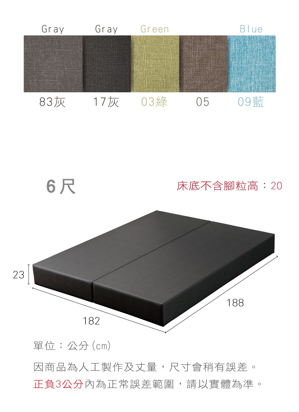 GrayGray GreenBlue83灰17灰 03綠05 09藍236尺床底不含腳粒高:20182單位:公分(cm)188因商品為人工製作及丈量,尺寸會稍有誤差。正負3公分內為正常誤差範圍,請以實體為準。