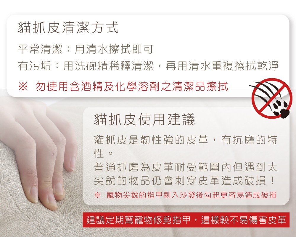 貓抓皮清潔方式平常清潔:用清水擦拭即可有污垢:用洗碗精稀釋清潔,再用清水重複擦拭乾淨 勿使用含酒精及化學溶劑之清潔品擦拭貓抓皮使用建議貓抓皮是韌性強的皮革,有抗磨的特性。普通抓磨為皮革耐受範圍內但遇到太尖銳的物品仍會刺穿皮革造成破損! 寵物尖銳的指甲刺入沙發後勾起更容易造成破損建議定期幫寵物修剪指甲,這樣較不易傷害皮革