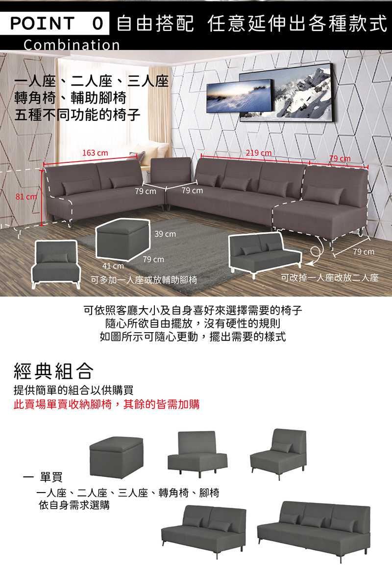POINT 搭配 任意延伸出各種款式Combination一人座、二人座、三人座轉角椅、輔助腳椅五種不同功能的椅子81 163 79 cm79 cm39 cm79 cm41 cm可多加一人座或放輔助腳椅219 cml79 cm79 cm可改掉一人座改放二人座可依照客廳大小及自身喜好來選擇需要的椅子隨心所欲自由擺放,沒有硬性的規則如圖所示可隨心更動,擺出需要的樣式經典組合提供簡單的組合以供購買此賣場單賣收納腳椅,其餘的皆需加購- 單買一人座、二人座、三人座、轉角椅、腳椅依自身需求選購