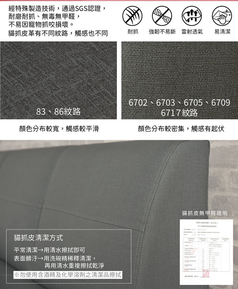 經特殊製造技術,通過SGS認證,耐磨耐抓、無毒無甲醛,不易因寵物抓咬損壞。貓抓皮革有不同紋路,觸感也不同耐抓強韌不易斷 雷射透氣 易清潔83、86紋路6702 6703 6705 6706717紋路顏色分布較寬,觸感較平滑顏色分布較密集,觸感有起伏貓抓皮無甲醛證明貓抓皮清潔方式平常清潔 用清水表面髒汙用洗碗精稀釋清潔,再用清水重複擦拭乾淨※勿使用含酒精及化學溶劑之清潔品擦拭 9