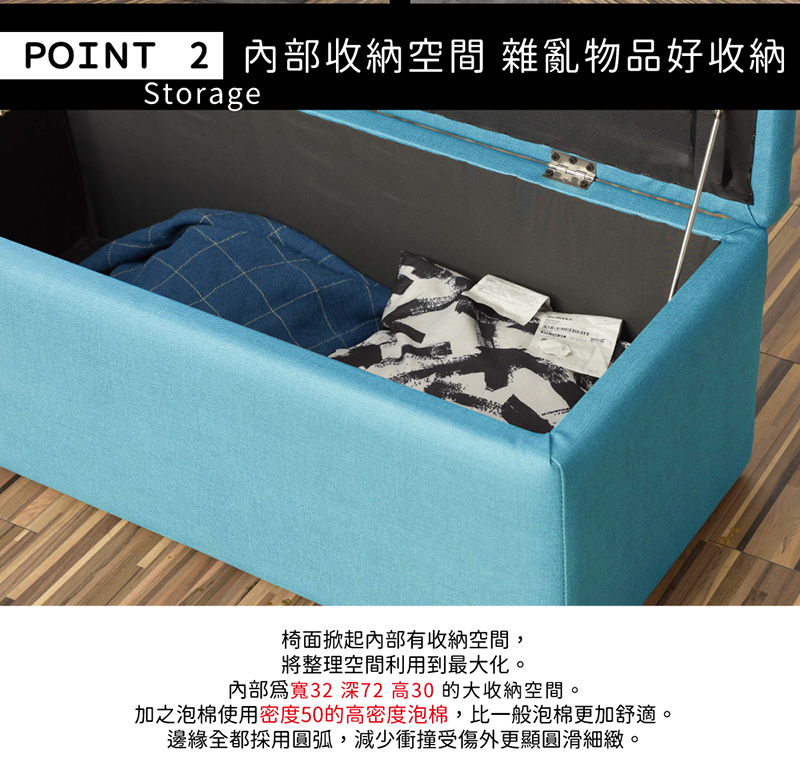POINT 2收納空間 雜亂物品好收納Storage椅面掀起內部有收納空間,將整理空間利用到最大化。內部寬32 深72高30的大收納空間。加之泡棉使用密度50的高密度泡棉,比一般泡棉更加舒適。邊緣全都採用圓弧,減少衝撞受傷外更顯圓滑細緻。