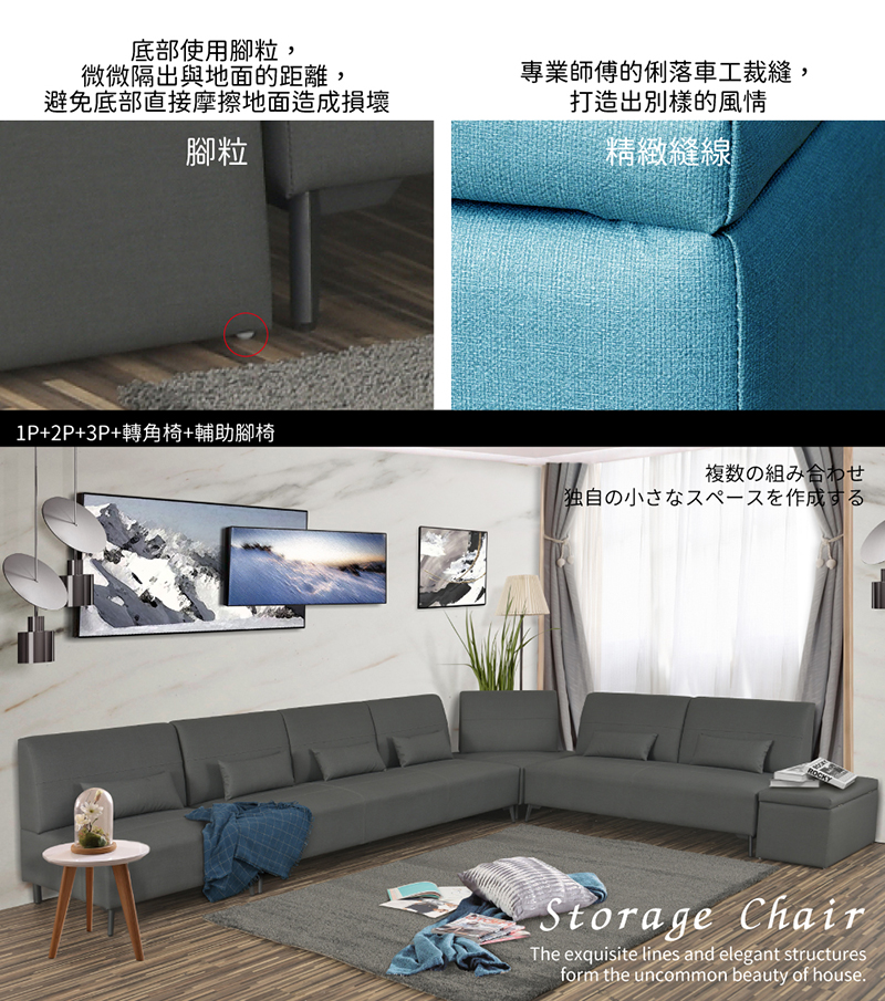 底部使用腳粒,微微隔出與地面的距離,避免底部直接摩擦地面造成損壞腳粒專業師傅的俐落車工裁縫打造出別樣的風情精緻縫線1P+2P+3P+轉角椅+輔助腳椅複数の組み合わせ独自の小さなスペースを作成するROCKYStorage ChairThe exquisite lines and elegant structuresform the uncommon beauty of house.