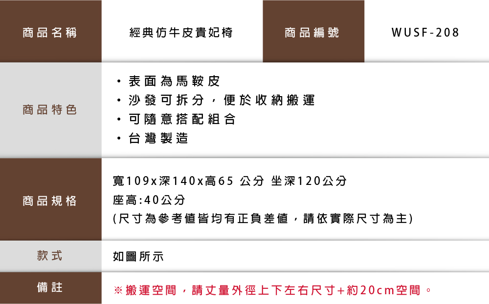 商品名稱經典仿牛皮貴妃椅商品編號WUSF-208表面為馬鞍皮沙發可拆分,便於收納搬運商品特色可隨意搭配組合台灣製造寬109x深 140x高65 公分 坐深120公分商品規格座高:40公分(尺寸為參考皆均有正負差值,請依實際尺寸為主)款式如圖所示備註※搬運空間,請丈量外徑上下左右尺寸+約20cm空間。