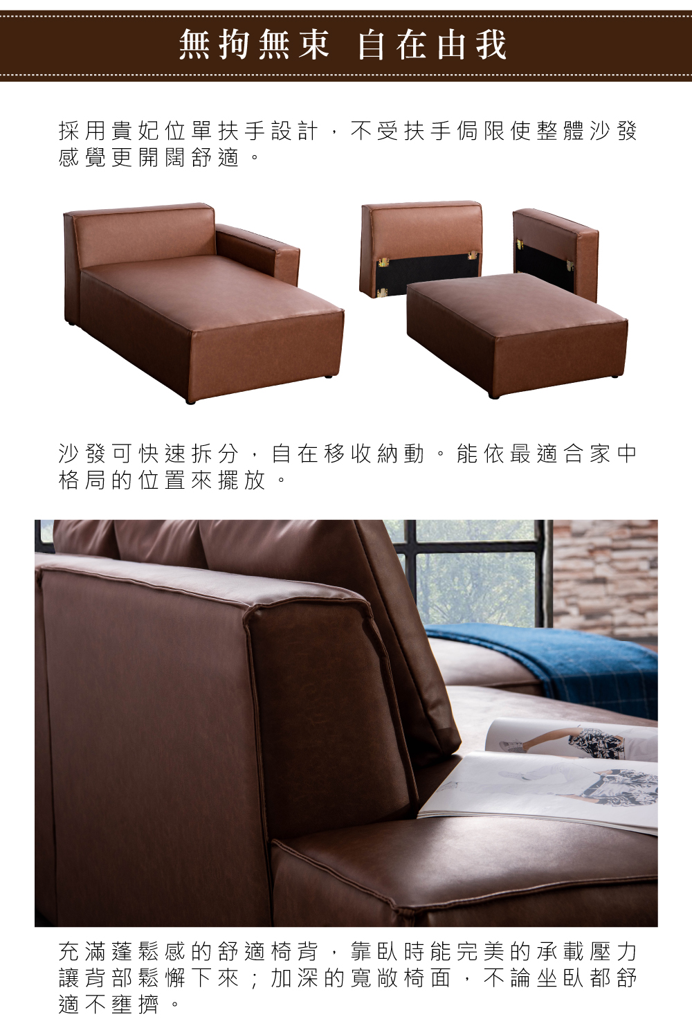無拘無束 自在由我採用貴妃位單扶手設計,不受扶手侷限使整體沙發感覺更開闊舒適。沙發可快速拆分,自在移收納動。能依最適合家中格局的位置來擺放。充滿蓬鬆感的舒適椅背,靠臥時能完美的承載壓力讓背部鬆懈下來;加深的寬敞椅面,不論坐臥都舒適不壅擠