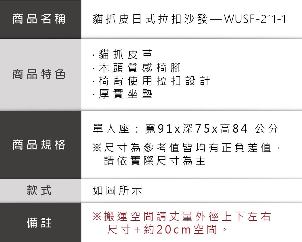 商品名稱貓抓皮日式拉扣沙發-211-1貓抓皮革商品特色商品規格款式備註·木頭質感椅腳·椅背使用拉扣設計·厚實坐墊單人座:寬91x深75x高84 公分※尺寸為參考值皆均有正負差值,請依實際尺寸為主如圖所示※搬運空間請丈量外徑上下左右尺寸+約20cm 空間。