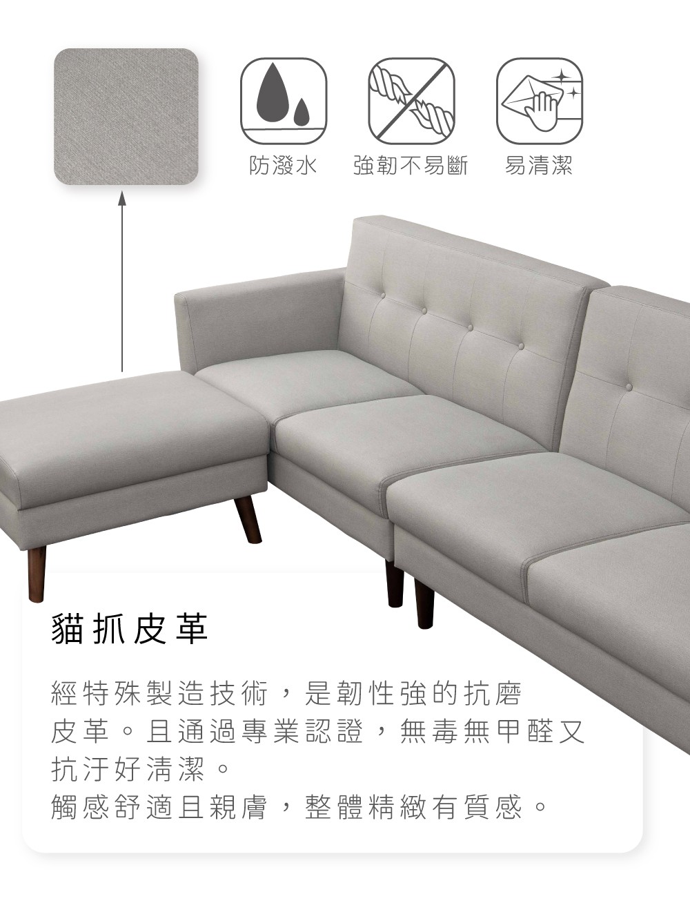 防潑水強韌不易斷易清潔貓抓皮革經特殊製造技術,是韌性強的抗磨皮革。且通過專業認證,無毒無甲醛又抗汙好清潔。觸感舒適且親膚,整體精緻有質感。