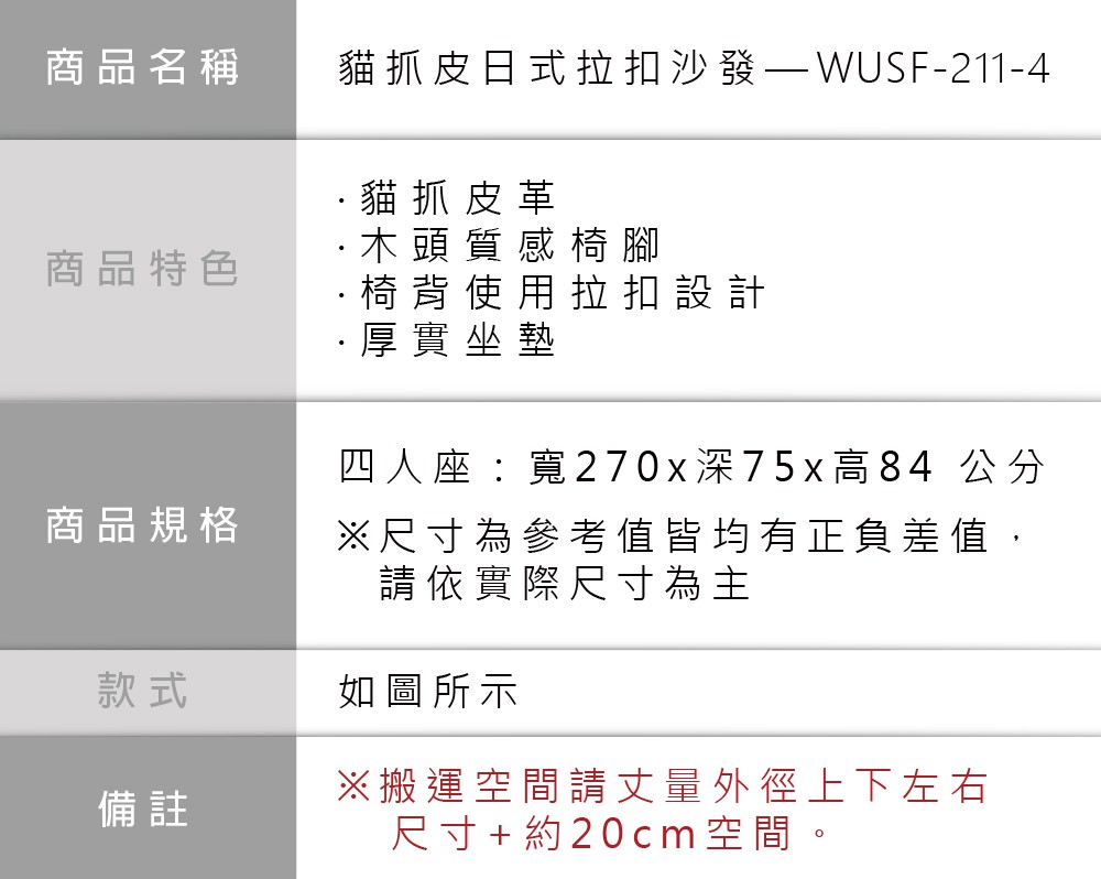 商品名稱貓抓皮日式拉扣沙發-211-4貓抓皮革商品特色商品規格·木頭質感椅腳·椅背使用拉扣設計·厚實坐墊四人座:寬270x深75x高84 公分尺寸為參考值皆均有正負差值,請依實際尺寸為主款式如圖所示備註※搬運空間請丈量外徑上下左右尺寸+約20cm空間。