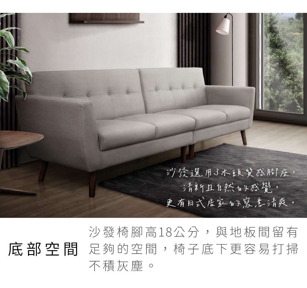 沙發選用了木頭質感腳座,清新且自然的感覺,更有日式居家的寫意清爽。沙發椅腳高18公分,與地板間留有底部空間 足夠的空間,椅子底下更容易打掃不積灰塵。