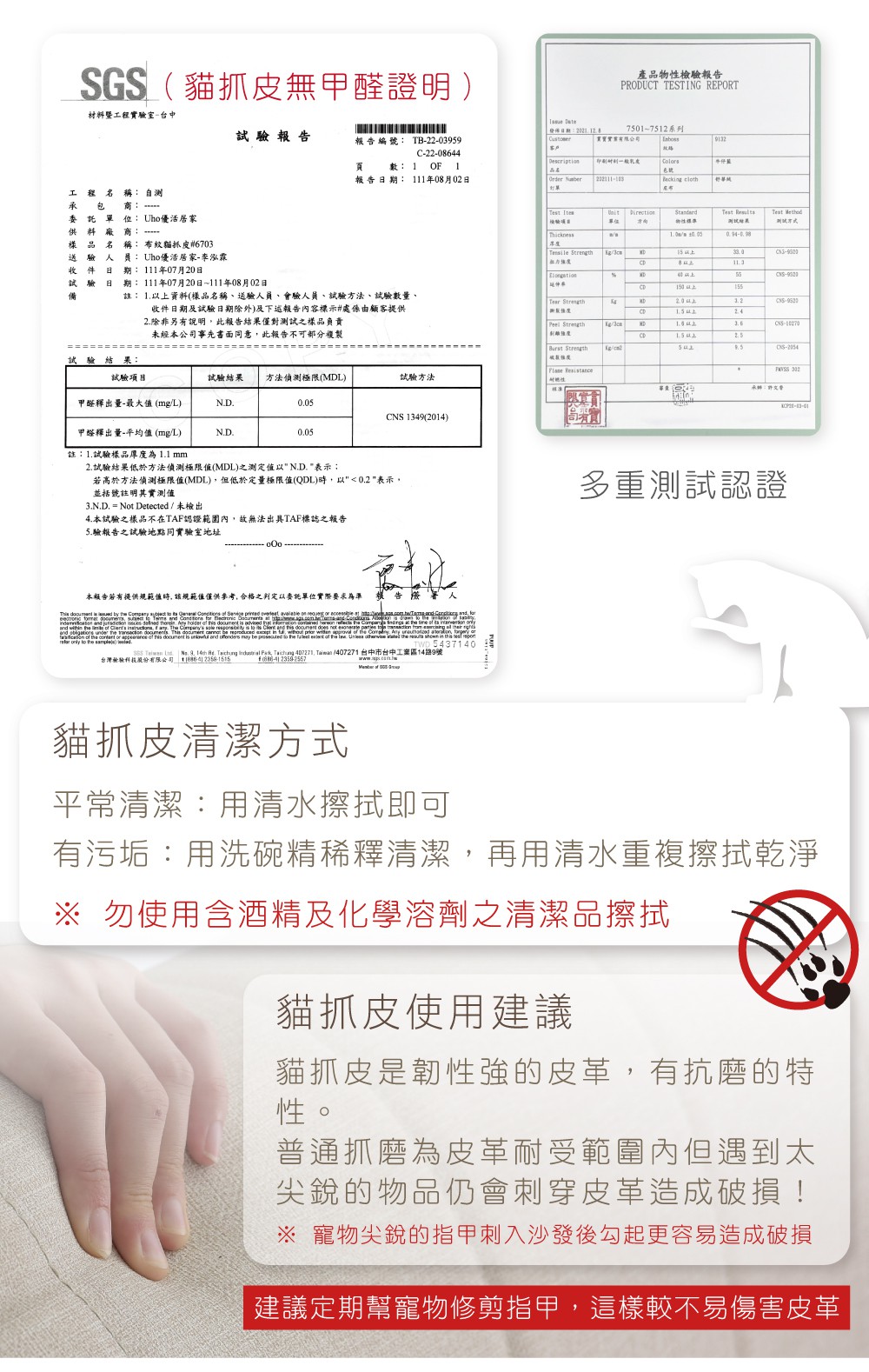 材暨工程實驗室台中SGS貓抓皮無甲醛證明 產品報告PRODUCT TESTING REPORT試驗報告報告編號 TB2203959C-22-064475017512系列9132 Descripti數 1 報告期 111年08月02日 232111-103 cloth舒工程名稱 承包商: 委託單位: Uho優活料: 樣品名稱: 布紋貓抓皮#6703送驗人員: Uho優活居家-李泓霖收件日試驗日備111年07月20日期:期: 111年07月20日~111年08月02日註: 1資料(樣品名稱、送驗人員、會驗人員、試驗方法、試驗數量、收件日期及試驗日期除外及報告內容標示#處係由顧客提供2除非另有說明此報告結果僅對之樣品負責未經本公司事先書面同意此報告不可複製  Ites檢驗單位:物性Test ResulTest 測試Thickness Tsile 8以上-Ter Strength Strength--試驗結果:Flse Resistance試驗項目試驗結果 方法偵測極限(MDL)試驗方法甲醛釋出量-最大值(mg/L)NDCNS 1349(20)甲醛釋出量-平均值(mg/L)ND005註:1.試驗樣品厚度為1.1 mm2.試驗結果低於方法偵測極限值(MDL)之測定值以N.D. 表示;若高於方法偵測極限值(MDL)但低於定量極限值(QDL)時以0.2表示,並括號註明其實測值N.D. = Not Detected/未檢出4.本試驗之樣品不在TAF認證範圍內,故無法TAF標誌之報告5.驗報告之試驗地點實驗室地址本報告提供規範值時,該規範值僅供參考,合格之判定以委託單位實際要求告樓       a        on                .      is advised    en         ts  and     . This document     in 14,       .   ,  a of the    of  document is  and offenders  be  to the   of the .    the  shown in     to the ) .    3. 14th .     , Taiwan 1407271 台中市台中工業區14路9號台灣檢驗科技股份有限公司  () . of   承辦:許文多重測試認證貓抓皮清潔方式平常清潔:用清水擦拭即可有污垢:用洗碗精稀釋清潔,再用清水重複擦拭乾淨 勿使用含酒精及化學溶劑之清潔品擦拭貓抓皮使用建議貓抓皮是韌性強的皮革,有抗的特性。普通抓磨為皮革耐受範圍內但遇到太尖銳的物品仍會刺穿皮革造成破損! 寵物尖銳的指甲刺入沙發後勾起更容易造成破損建議定期幫寵物修剪指甲,這樣較不易傷害皮革