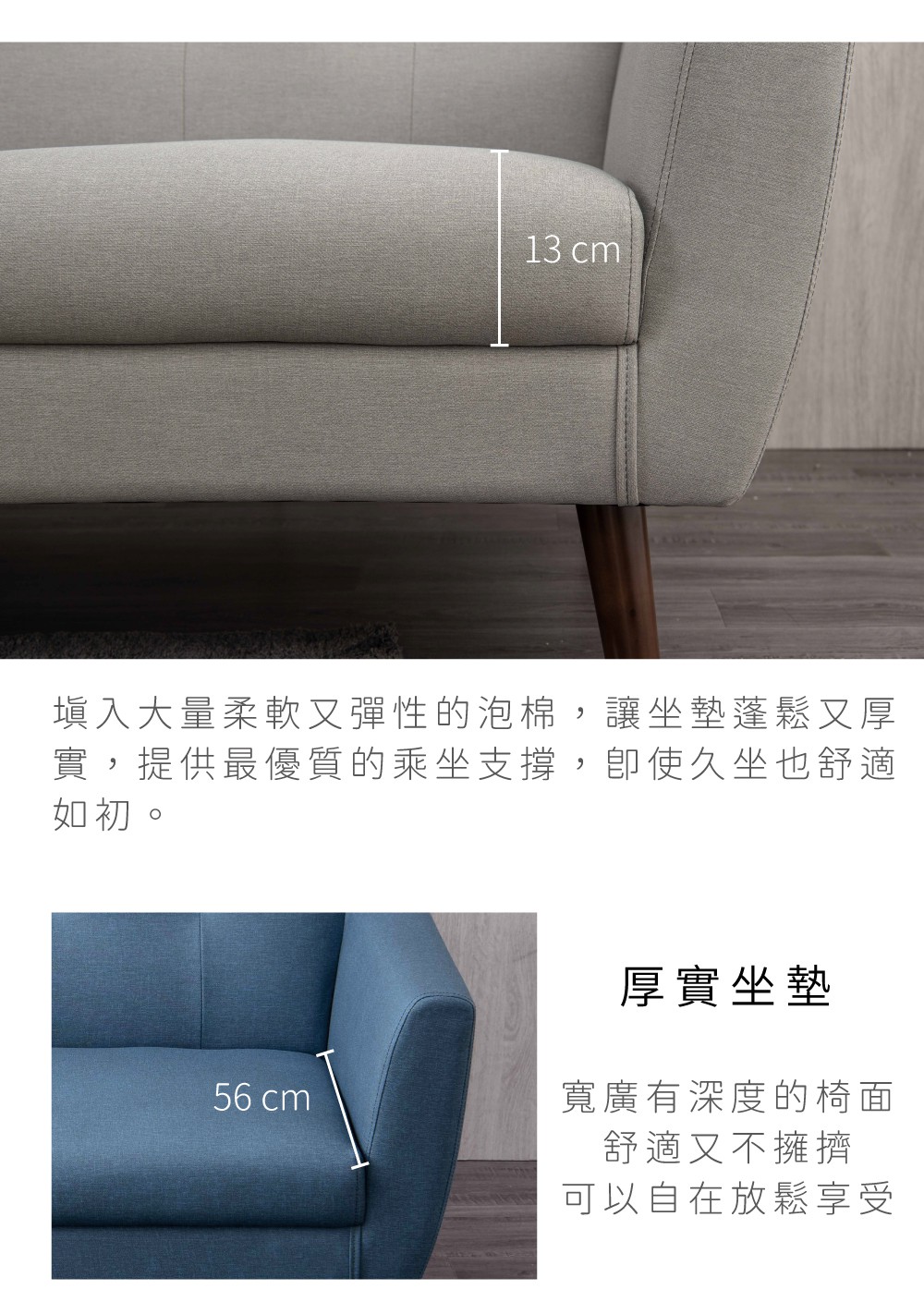 13 cm填入大量柔軟又彈性的泡棉,讓坐墊蓬鬆又厚實,提供最優質的乘坐支撐,使久坐也舒適如初。厚實坐墊56 cm寬廣有深度的椅面舒適又不擁擠可以自在放鬆享受