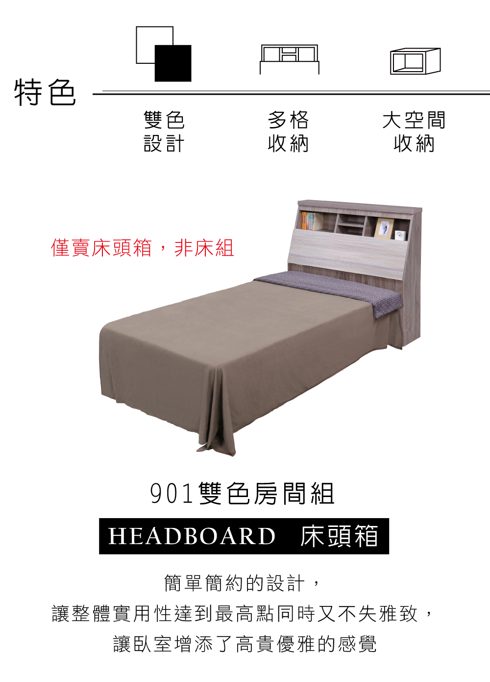 特色雙色多格設計收納僅賣床頭箱,非床組大空間收納901雙色房間組HEADBOARD 床頭箱簡單簡約的設計,讓整體實用性達到最高點同時又不失雅致,讓臥室增添了高貴優雅的感覺