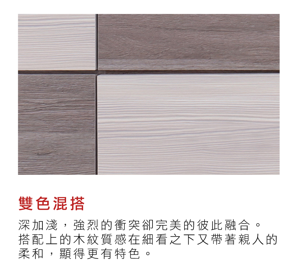 雙色混搭深加淺,強烈的衝突卻完美的彼此融合。搭配上的木紋質感在細看之下又帶著親人的柔和,顯得更有特色。
