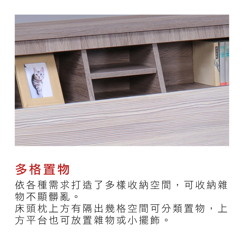 多格置物依各種需求打造了多樣收納空間,可收納雜物不顯髒亂。床頭枕上方有隔出幾格空間可分類置物,上方平台也可放置雜物或小擺飾。
